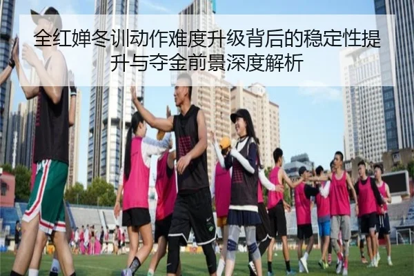 全红婵冬训动作难度升级背后的稳定性提升与夺金前景深度解析