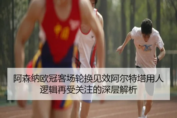 阿森纳欧冠客场轮换见效阿尔特塔用人逻辑再受关注的深层解析